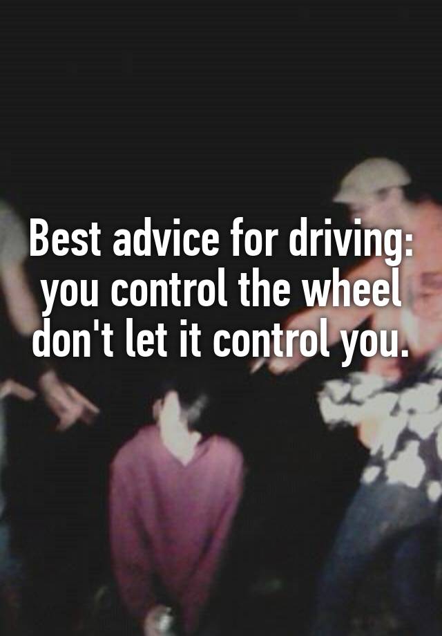 Best advice for driving: you control the wheel don't let it control you. 