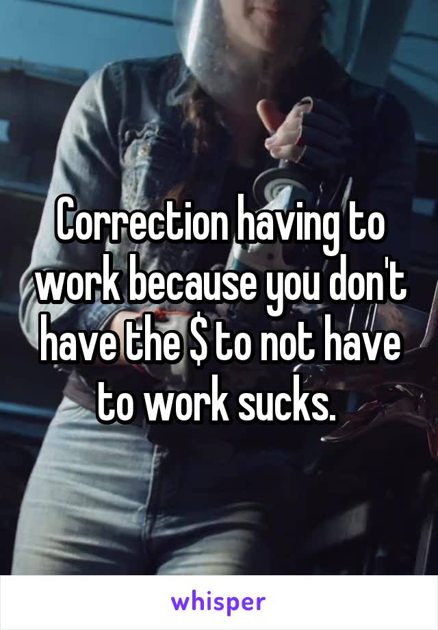 Correction having to work because you don't have the $ to not have to work sucks. 