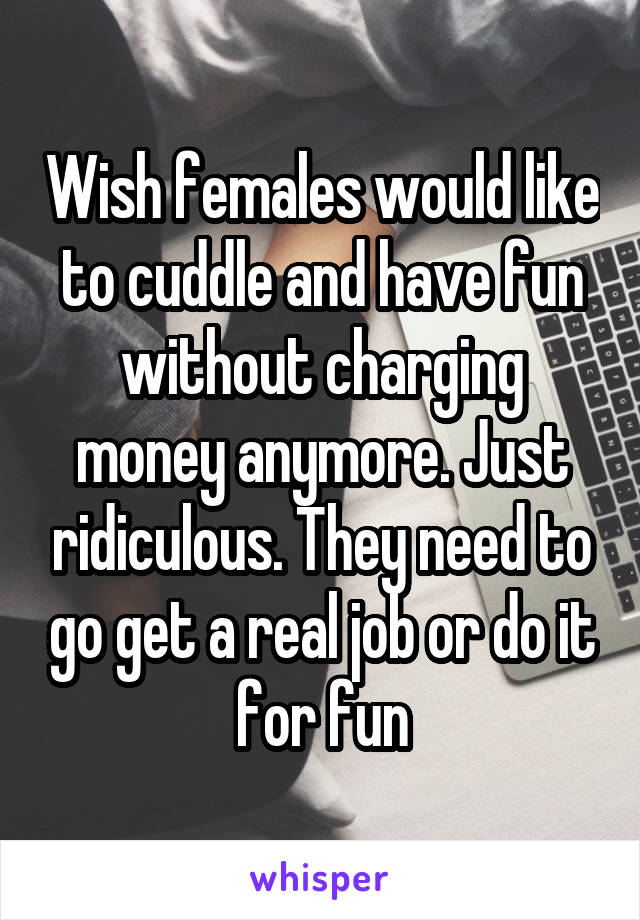 Wish females would like to cuddle and have fun without charging money anymore. Just ridiculous. They need to go get a real job or do it for fun