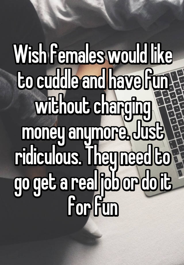 Wish females would like to cuddle and have fun without charging money anymore. Just ridiculous. They need to go get a real job or do it for fun