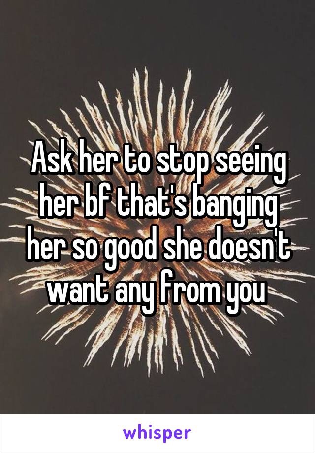 Ask her to stop seeing her bf that's banging her so good she doesn't want any from you 