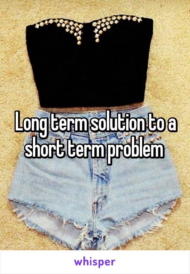 Long term solution to a short term problem 