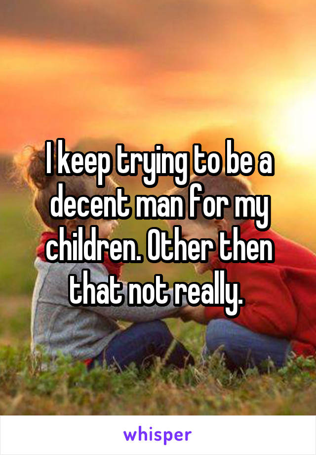 I keep trying to be a decent man for my children. Other then that not really. 