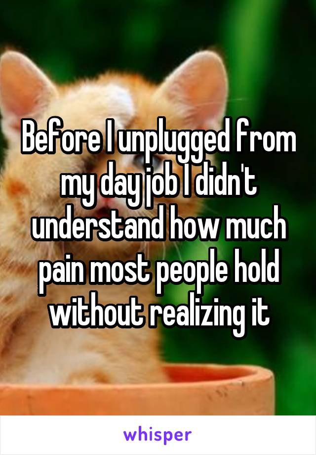 Before I unplugged from my day job I didn't understand how much pain most people hold without realizing it