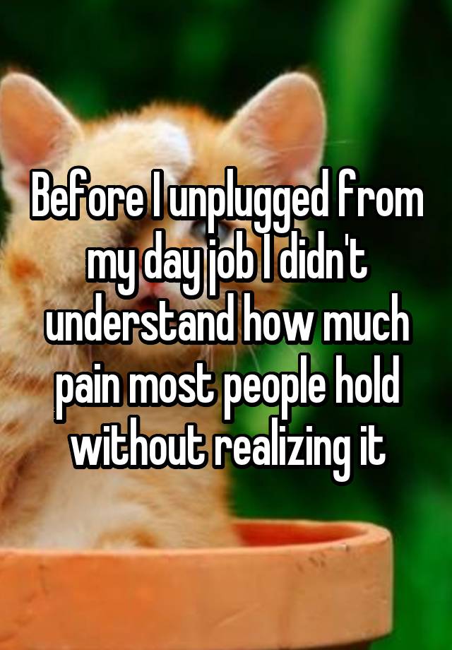 Before I unplugged from my day job I didn't understand how much pain most people hold without realizing it