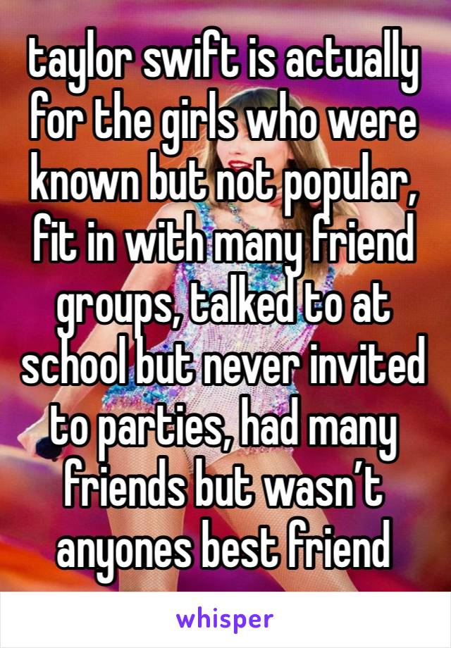 taylor swift is actually for the girls who were known but not popular, fit in with many friend groups, talked to at school but never invited to parties, had many friends but wasn’t anyones best friend