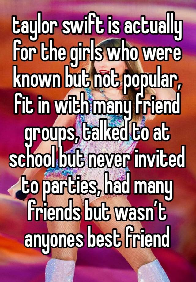 taylor swift is actually for the girls who were known but not popular, fit in with many friend groups, talked to at school but never invited to parties, had many friends but wasn’t anyones best friend