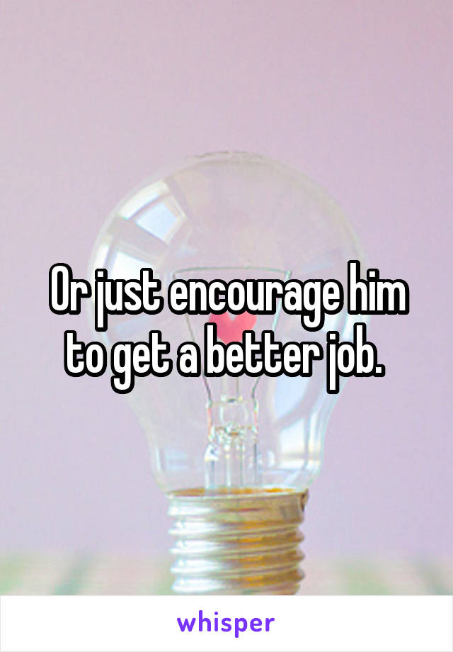 Or just encourage him to get a better job. 