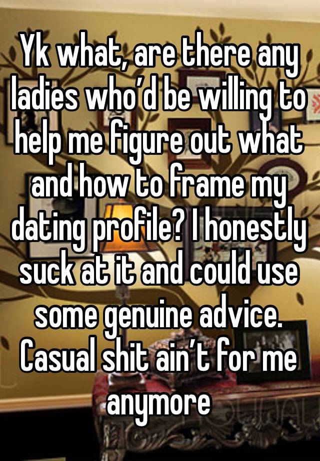 Yk what, are there any ladies who’d be willing to help me figure out what and how to frame my dating profile? I honestly suck at it and could use some genuine advice. Casual shit ain’t for me anymore