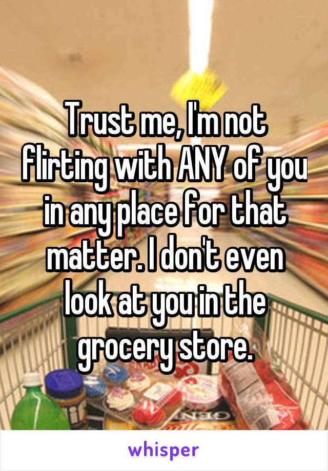 Trust me, I'm not flirting with ANY of you in any place for that matter. I don't even look at you in the grocery store.