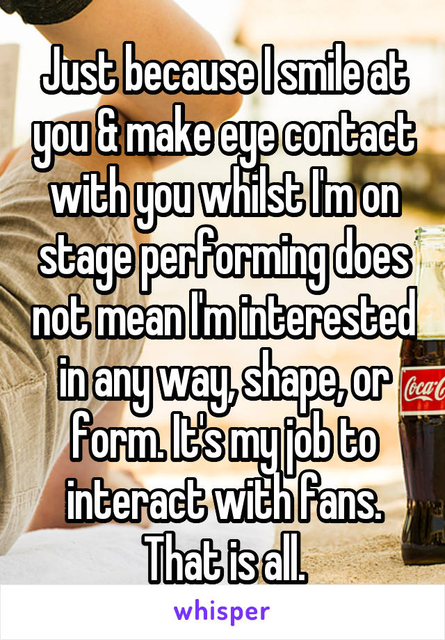 Just because I smile at you & make eye contact with you whilst I'm on stage performing does not mean I'm interested in any way, shape, or form. It's my job to interact with fans. That is all.