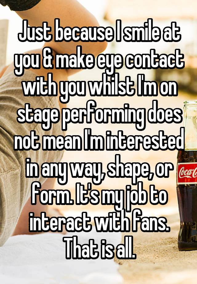 Just because I smile at you & make eye contact with you whilst I'm on stage performing does not mean I'm interested in any way, shape, or form. It's my job to interact with fans. That is all.