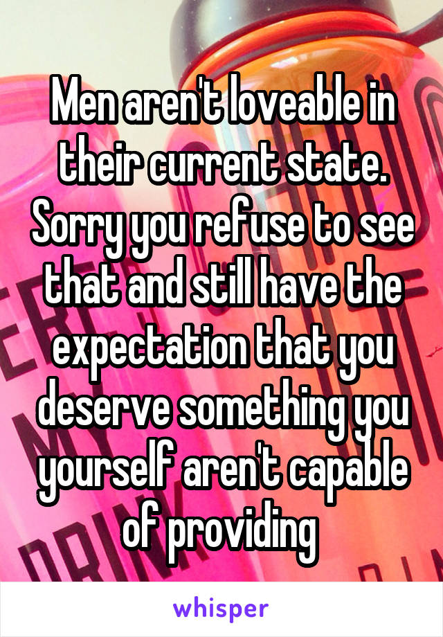 Men aren't loveable in their current state. Sorry you refuse to see that and still have the expectation that you deserve something you yourself aren't capable of providing 