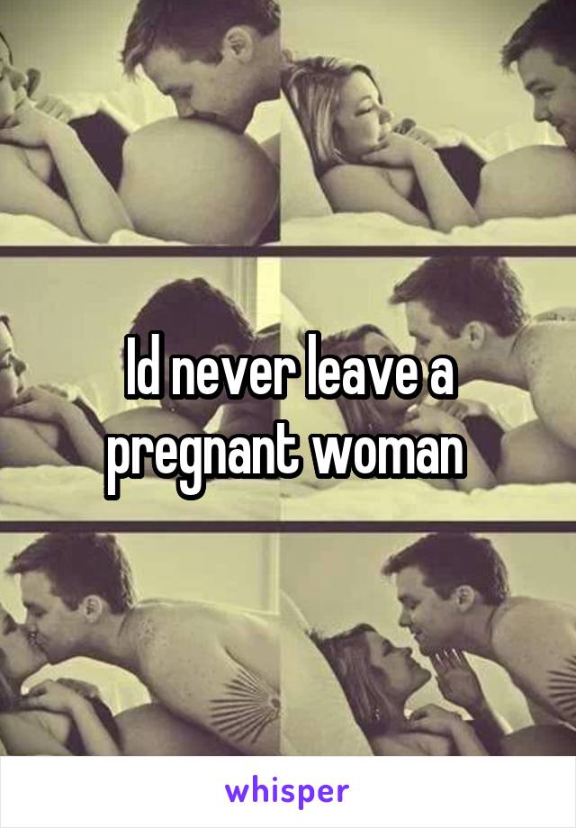 Id never leave a pregnant woman 