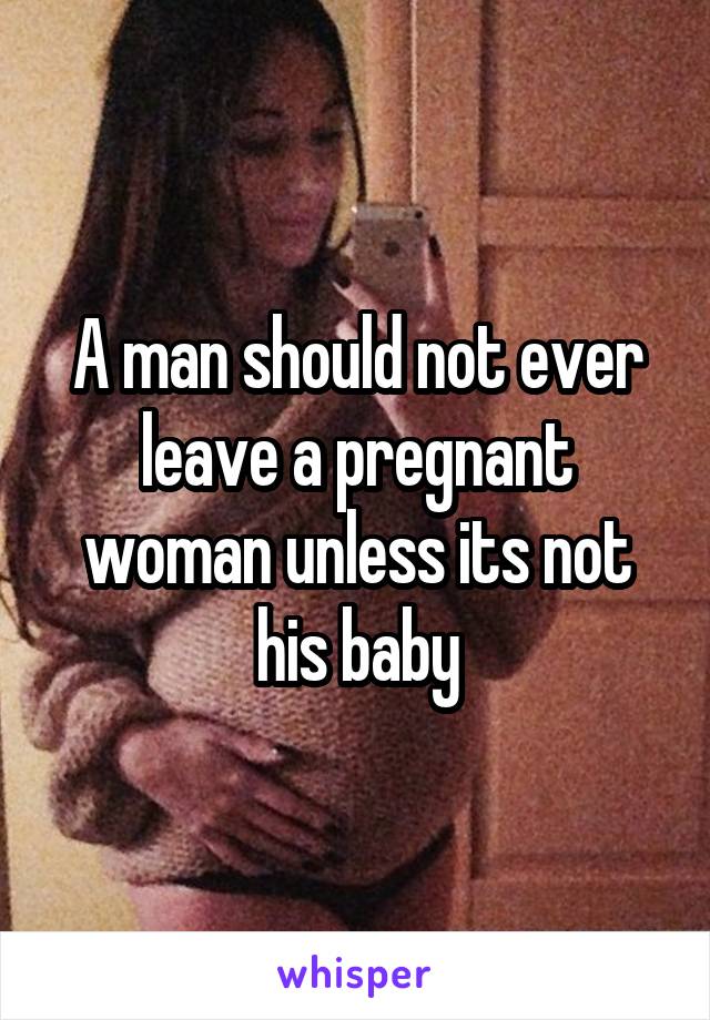 A man should not ever leave a pregnant woman unless its not his baby