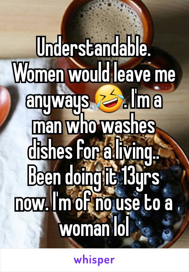 Understandable. Women would leave me anyways 🤣. I'm a man who washes dishes for a living.. Been doing it 13yrs now. I'm of no use to a woman lol