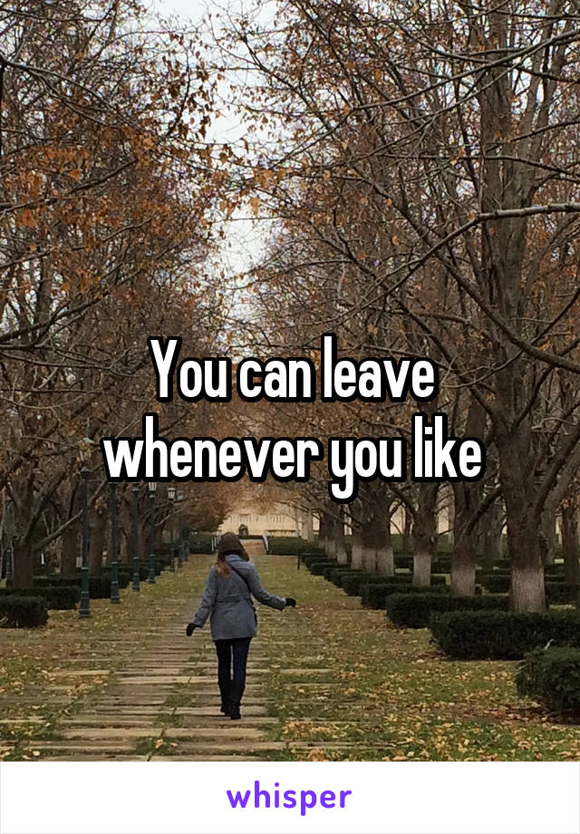 You can leave whenever you like