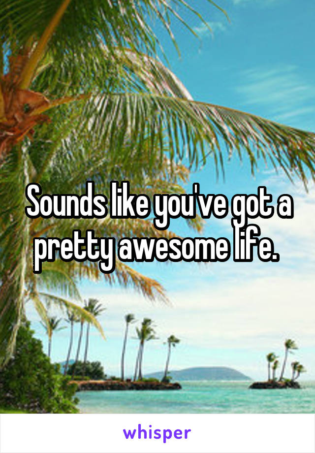 Sounds like you've got a pretty awesome life. 