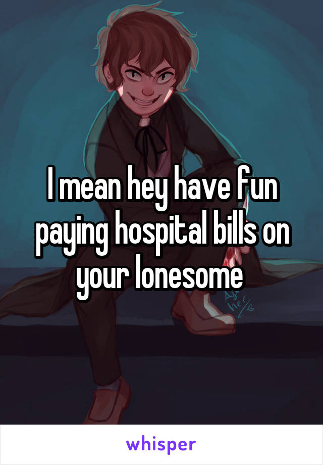 I mean hey have fun paying hospital bills on your lonesome 