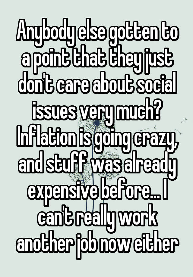 Anybody else gotten to a point that they just don't care about social issues very much? Inflation is going crazy, and stuff was already expensive before... I can't really work another job now either