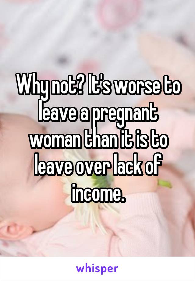 Why not? It's worse to leave a pregnant woman than it is to leave over lack of income.