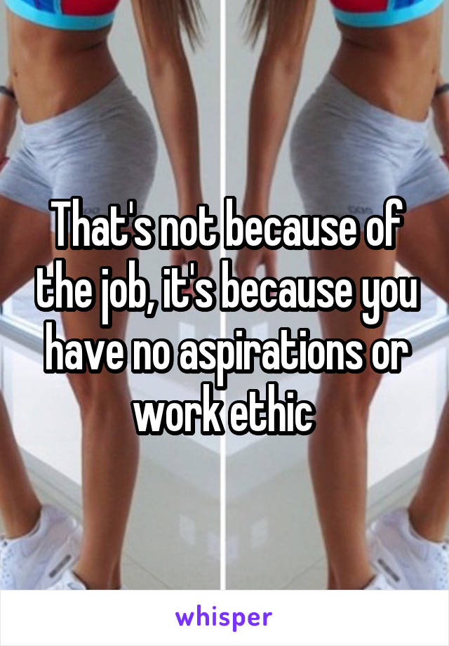 That's not because of the job, it's because you have no aspirations or work ethic 