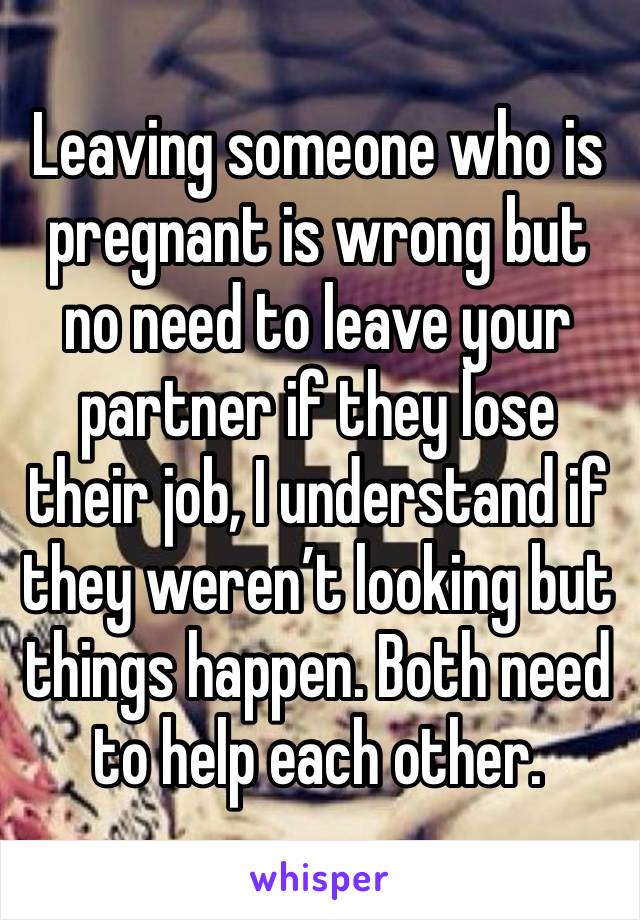 Leaving someone who is pregnant is wrong but no need to leave your partner if they lose their job, I understand if they weren’t looking but things happen. Both need to help each other.