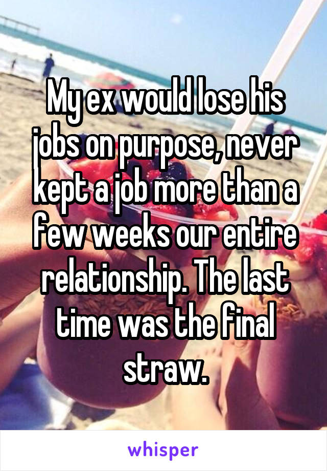 My ex would lose his jobs on purpose, never kept a job more than a few weeks our entire relationship. The last time was the final straw.