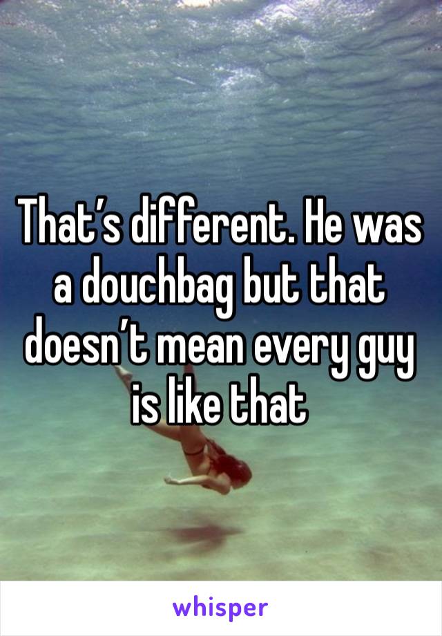 That’s different. He was a douchbag but that doesn’t mean every guy is like that