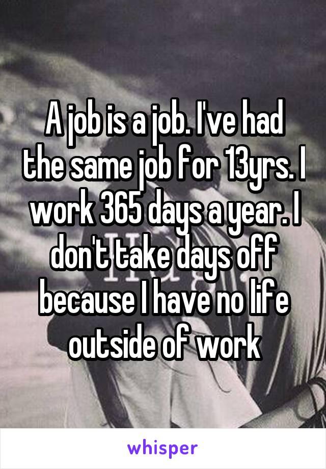 A job is a job. I've had the same job for 13yrs. I work 365 days a year. I don't take days off because I have no life outside of work