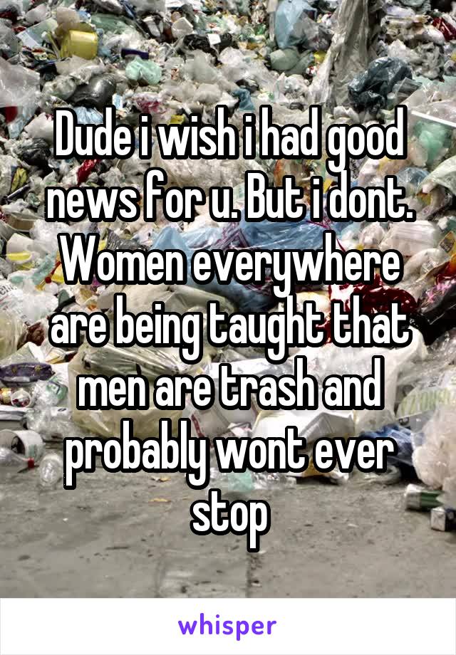 Dude i wish i had good news for u. But i dont. Women everywhere are being taught that men are trash and probably wont ever stop