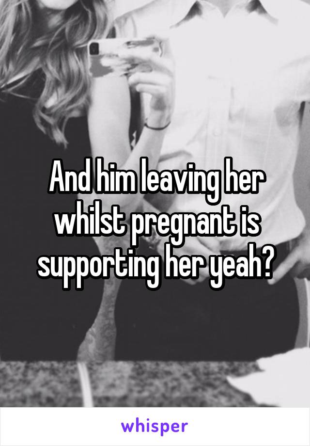 And him leaving her whilst pregnant is supporting her yeah?