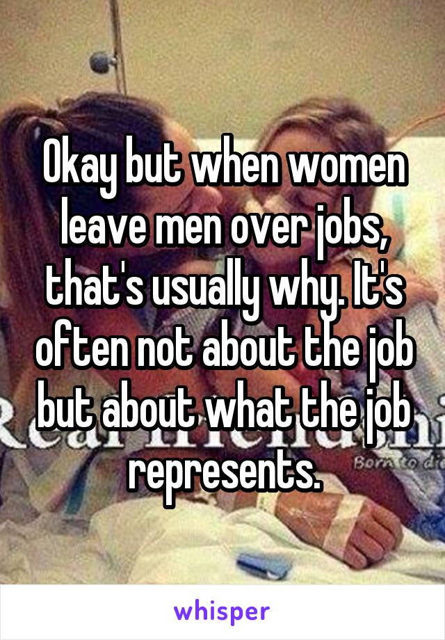 Okay but when women leave men over jobs, that's usually why. It's often not about the job but about what the job represents.