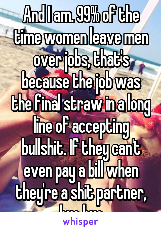 And I am. 99% of the time women leave men over jobs, that's because the job was the final straw in a long line of accepting bullshit. If they can't even pay a bill when they're a shit partner, bye bye