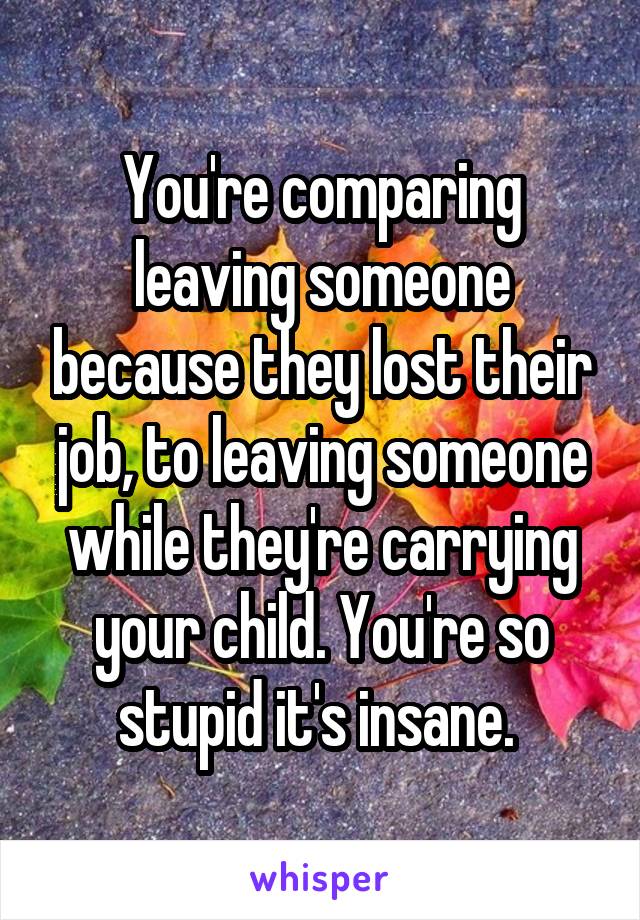 You're comparing leaving someone because they lost their job, to leaving someone while they're carrying your child. You're so stupid it's insane. 