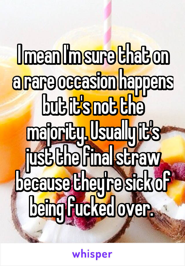 I mean I'm sure that on a rare occasion happens but it's not the majority. Usually it's just the final straw because they're sick of being fucked over. 