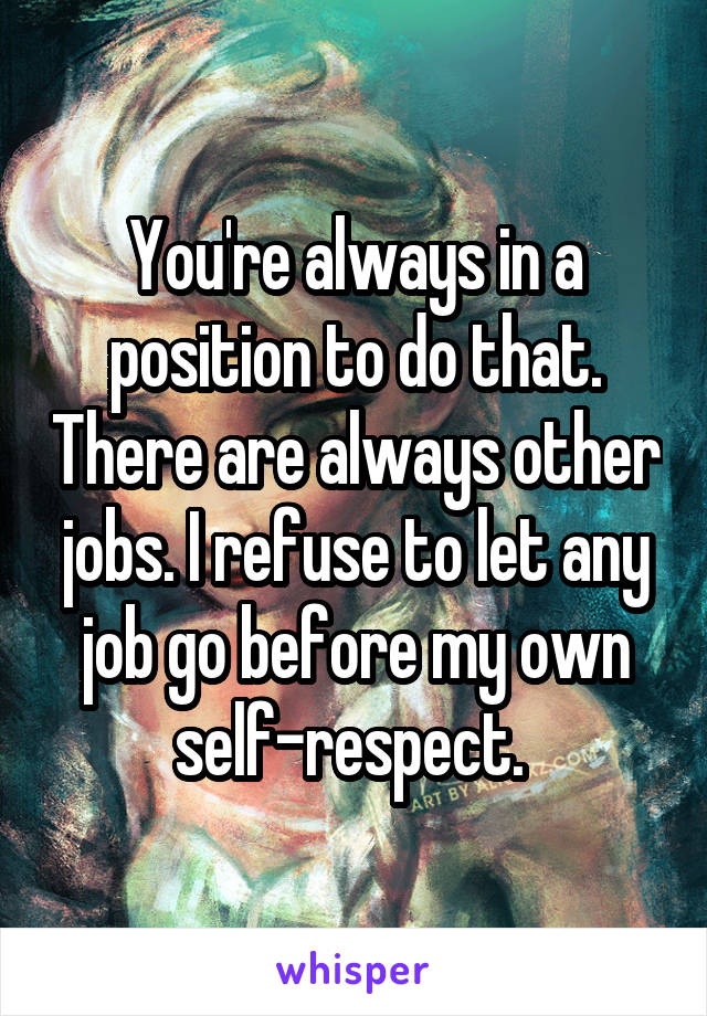 You're always in a position to do that. There are always other jobs. I refuse to let any job go before my own self-respect. 