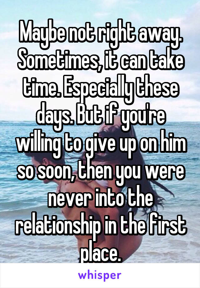 Maybe not right away. Sometimes, it can take time. Especially these days. But if you're willing to give up on him so soon, then you were never into the relationship in the first place.