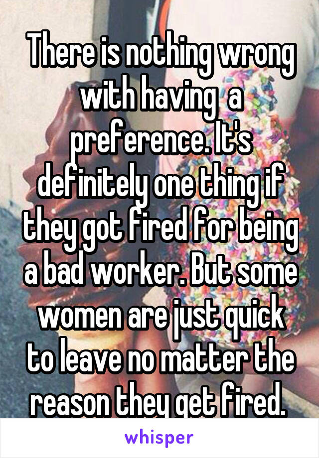 There is nothing wrong with having  a preference. It's definitely one thing if they got fired for being a bad worker. But some women are just quick to leave no matter the reason they get fired. 