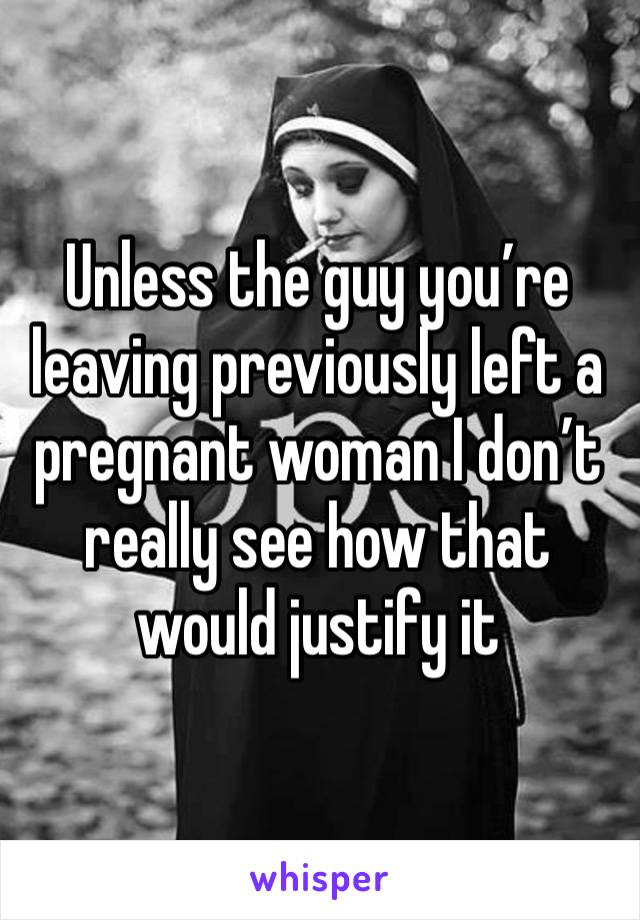 Unless the guy you’re leaving previously left a pregnant woman I don’t really see how that would justify it