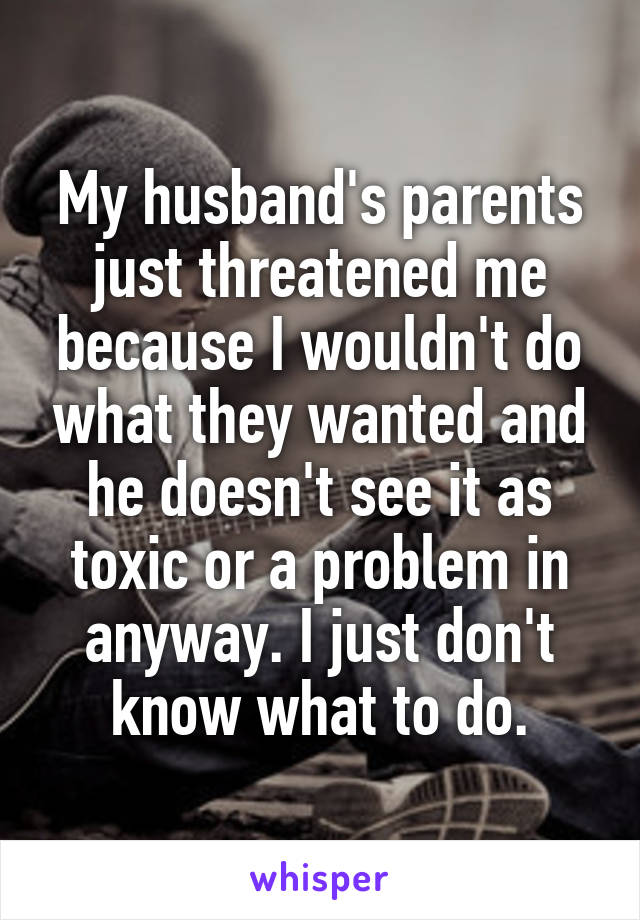 My husband's parents just threatened me because I wouldn't do what they wanted and he doesn't see it as toxic or a problem in anyway. I just don't know what to do.