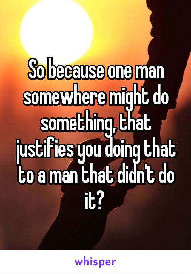 So because one man somewhere might do something, that justifies you doing that to a man that didn't do it? 