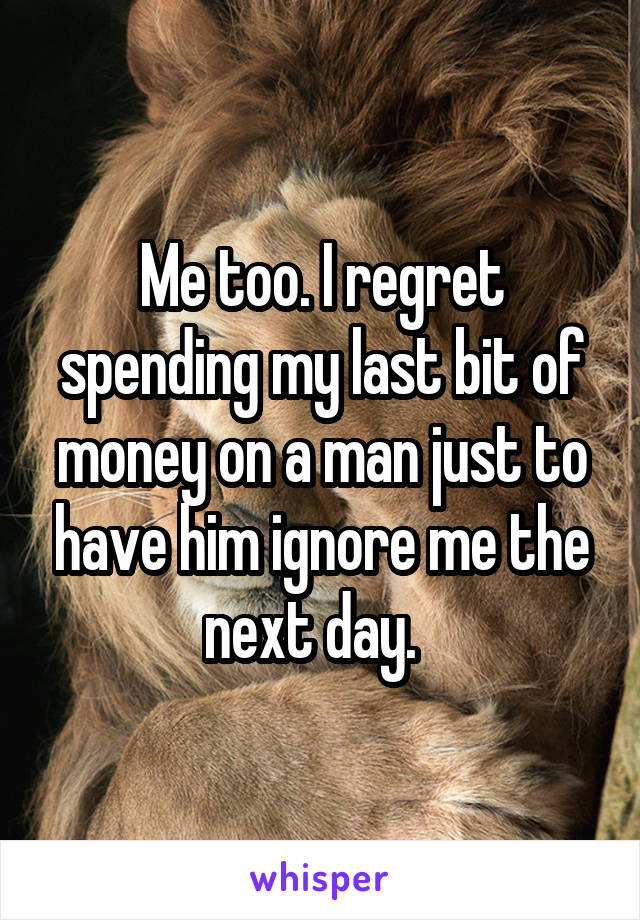 Me too. I regret spending my last bit of money on a man just to have him ignore me the next day.  