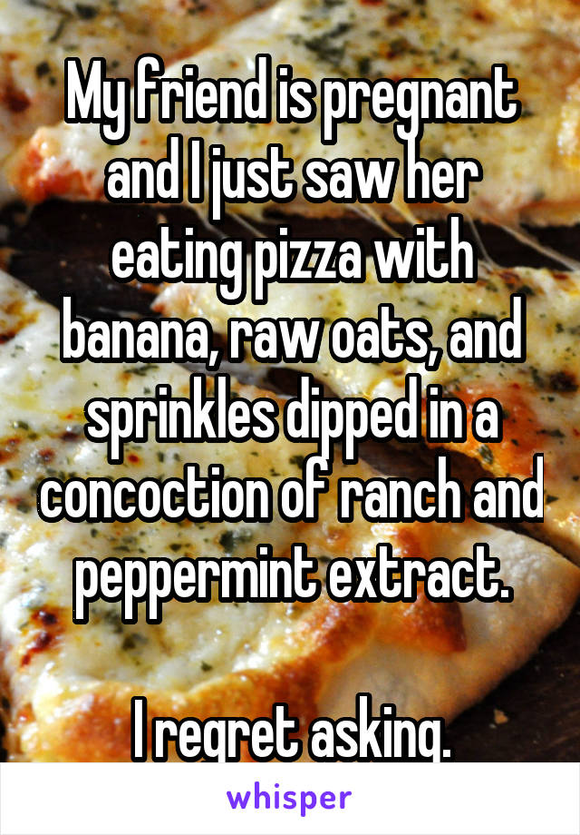 My friend is pregnant and I just saw her eating pizza with banana, raw oats, and sprinkles dipped in a concoction of ranch and peppermint extract.

I regret asking.