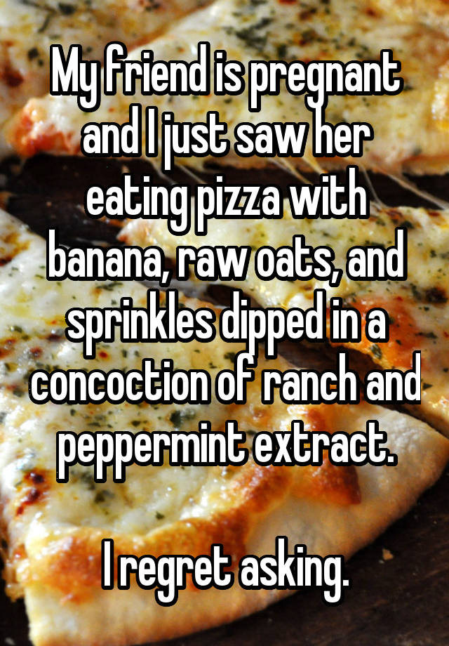 My friend is pregnant and I just saw her eating pizza with banana, raw oats, and sprinkles dipped in a concoction of ranch and peppermint extract.

I regret asking.