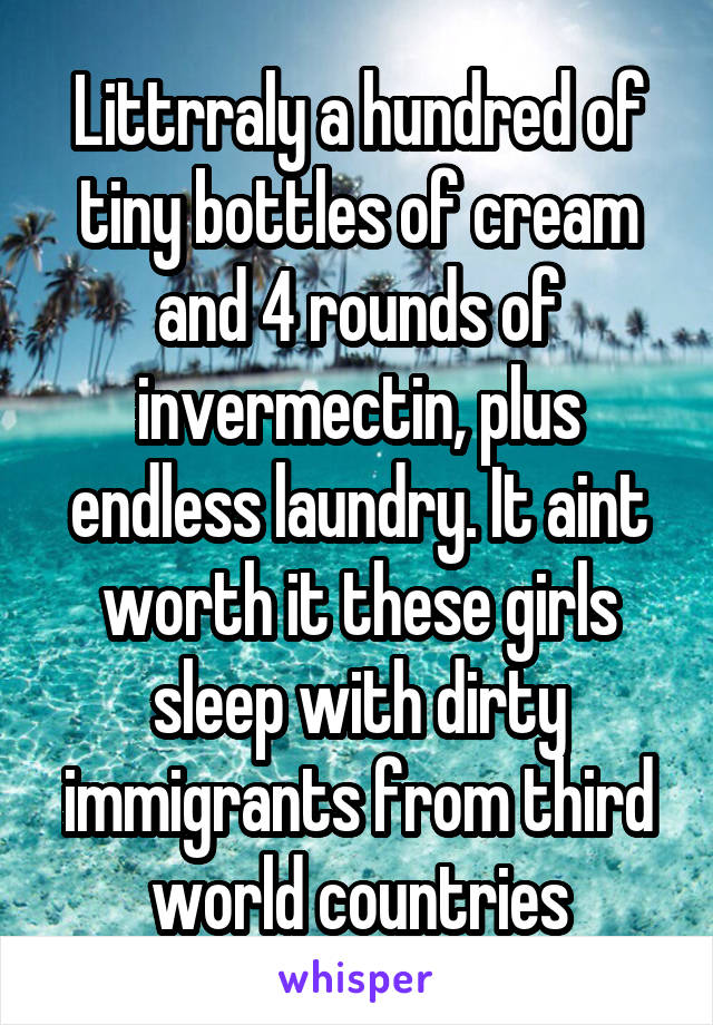 Littrraly a hundred of tiny bottles of cream and 4 rounds of invermectin, plus endless laundry. It aint worth it these girls sleep with dirty immigrants from third world countries