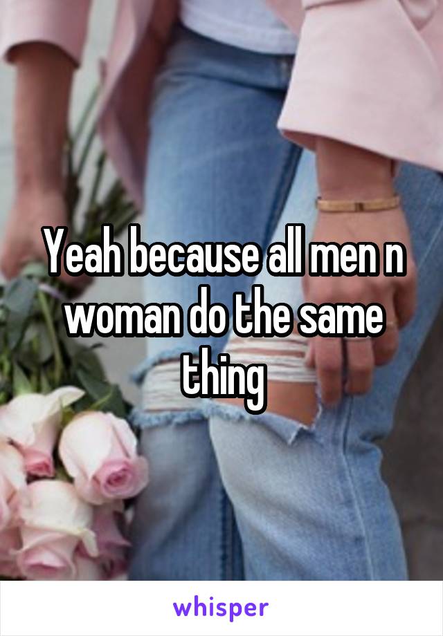 Yeah because all men n woman do the same thing