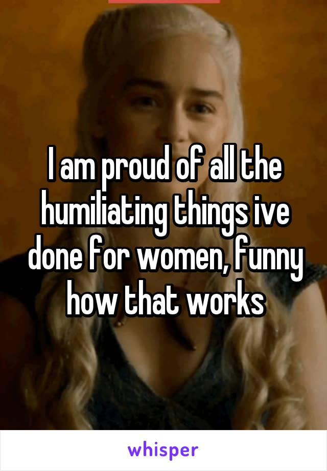 I am proud of all the humiliating things ive done for women, funny how that works