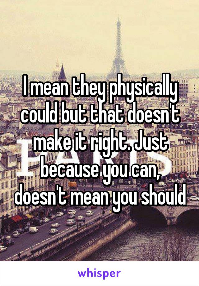 I mean they physically could but that doesn't make it right. Just because you can, doesn't mean you should