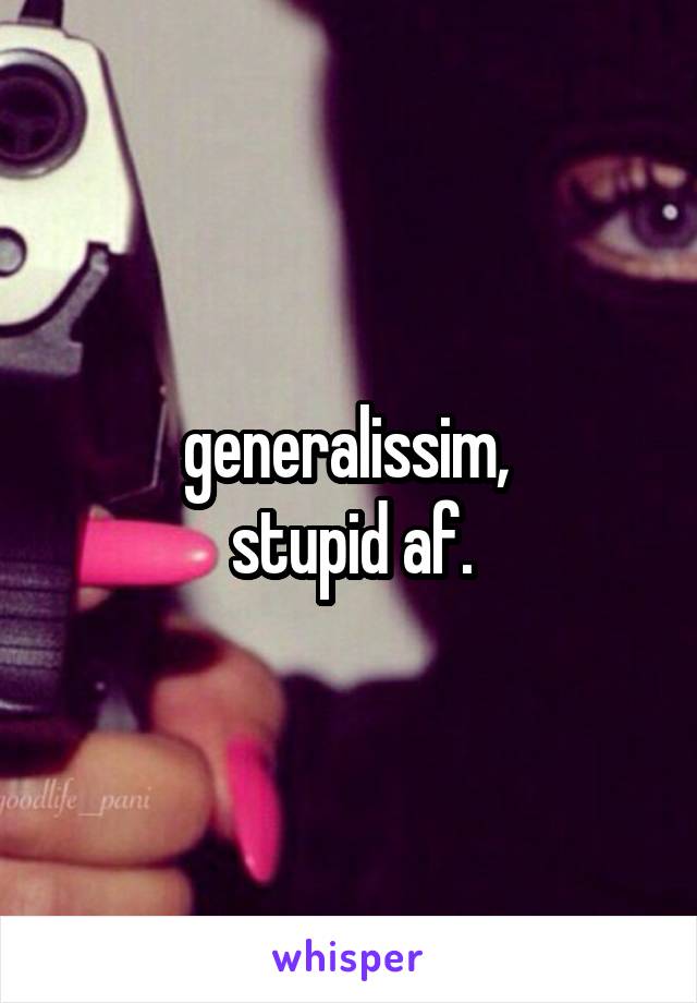 generalissim, 
stupid af.